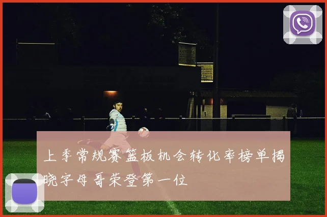 上季常规赛篮板机会转化率榜单揭晓字母哥荣登第一位