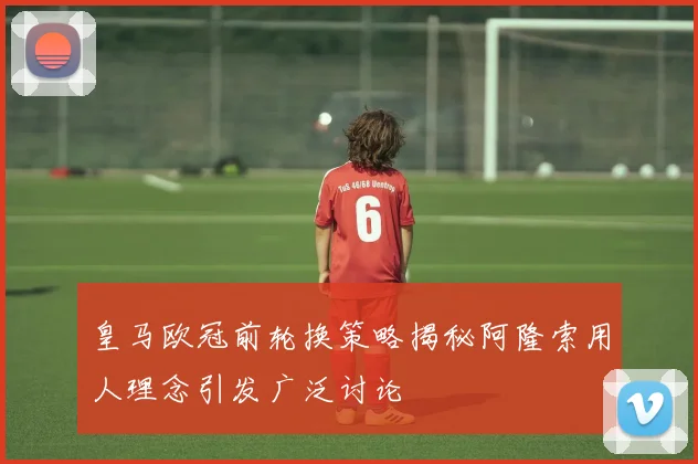 皇马欧冠前轮换策略揭秘阿隆索用人理念引发广泛讨论