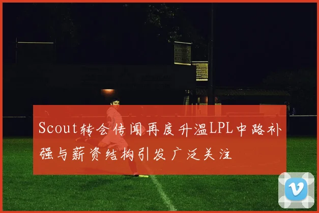 Scout转会传闻再度升温LPL中路补强与薪资结构引发广泛关注