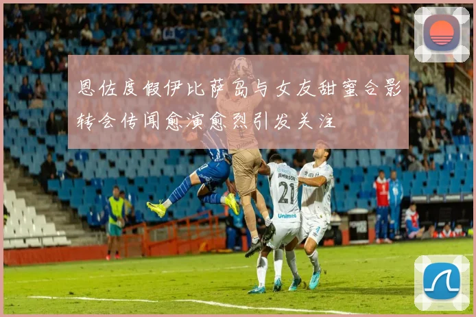 恩佐度假伊比萨岛与女友甜蜜合影转会传闻愈演愈烈引发关注