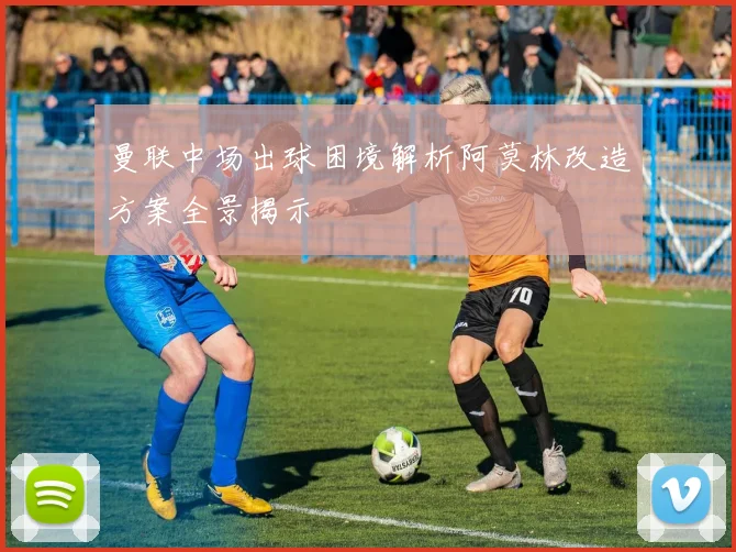 曼联中场出球困境解析阿莫林改造方案全景揭示